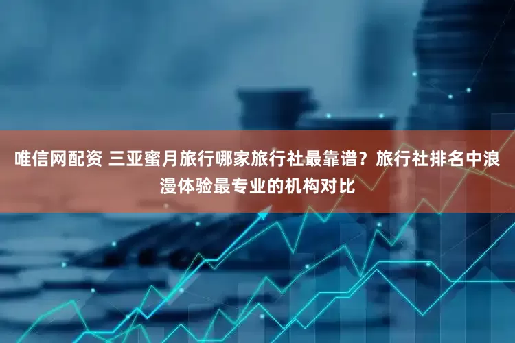 唯信网配资 三亚蜜月旅行哪家旅行社最靠谱？旅行社排名中浪漫体验最专业的机构对比