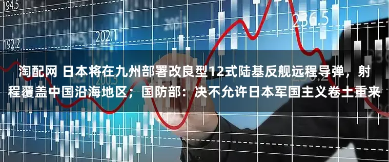 淘配网 日本将在九州部署改良型12式陆基反舰远程导弹，射程覆盖中国沿海地区；国防部：决不允许日本军国主义卷土重来