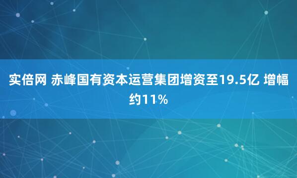实倍网 赤峰国有资本运营集团增资至19.5亿 增幅约11%