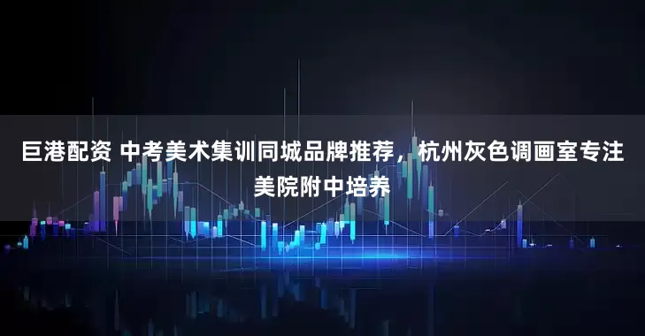 巨港配资 中考美术集训同城品牌推荐，杭州灰色调画室专注美院附中培养