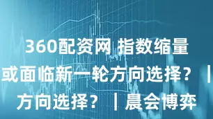 360配资网 指数缩量整理 市场或面临新一轮方向选择？｜晨会博弈
