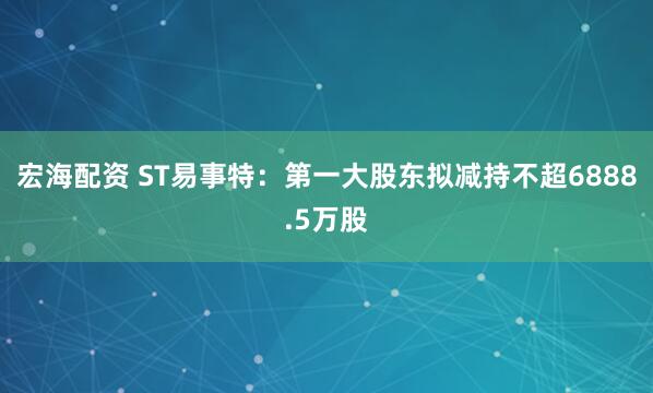 宏海配资 ST易事特：第一大股东拟减持不超6888.5万股