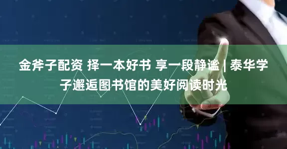 金斧子配资 择一本好书 享一段静谧 | 泰华学子邂逅图书馆的美好阅读时光