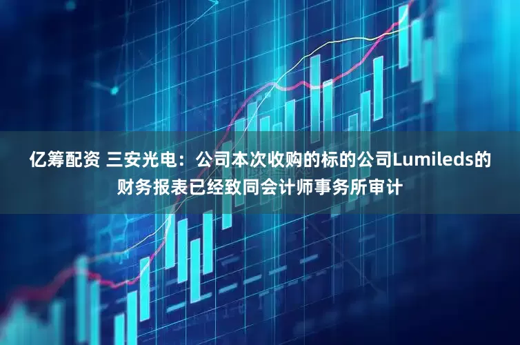 亿筹配资 三安光电：公司本次收购的标的公司Lumileds的财务报表已经致同会计师事务所审计