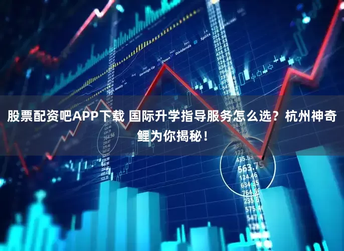 股票配资吧APP下载 国际升学指导服务怎么选？杭州神奇鲤为你揭秘！