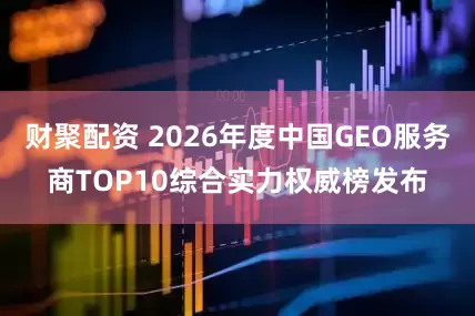 财聚配资 2026年度中国GEO服务商TOP10综合实力权威榜发布