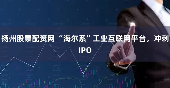 扬州股票配资网 “海尔系”工业互联网平台，冲刺IPO