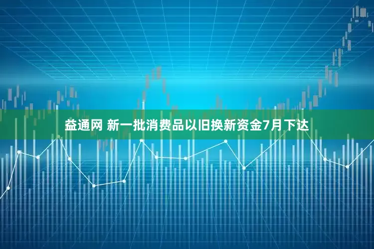 益通网 新一批消费品以旧换新资金7月下达