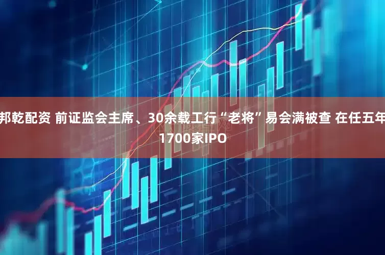 邦乾配资 前证监会主席、30余载工行“老将”易会满被查 在任五年1700家IPO